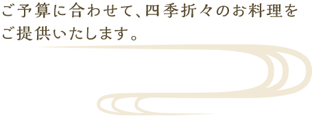 ご予算に合わせて、四季折々のお料理をご提供いたします。